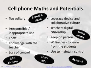 Cell phone Myths and Potentials
• Too solitary
• Irresponsible /
inappropriate use
• Theft
• Knowledge with the
teacher
• Loss of control
• Leverage device and
collaborative culture
• Teachers digital
citizenship
• Keep on person
• Willingness to learn
from the students
• Use to maintain control
http://www.flickr.com/photos/pkmousie/4379574834/Tolll: www.slideshare.net/tolll/byod-14682745
 