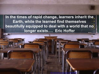 http://www.flickr.com/photos/ogwrnsk/502008278..
In the times of rapid change, learners inherit the
Earth, while the learned find themselves
beautifully equipped to deal with a world that no
longer exists…. Eric Hoffer
 