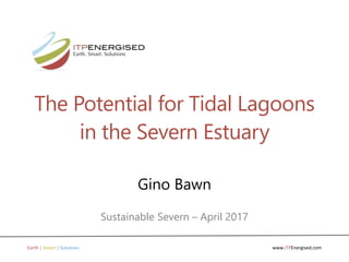 www.ITPEnergised.comEarth | Smart | Solutions
The Potential for Tidal Lagoons
in the Severn Estuary
Gino Bawn
Sustainable Severn – April 2017
 