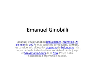 Emanuel Ginobilli
Emanuel David Ginóbili (Bahía Blanca, Argentina, 28
de julio de 1977), más conocido como Manu Ginóbili,
es considerado el jugador argentinode baloncesto más
importante de todos los tiempos. Actualmente juega
enSan Antonio Spurs de la NBA. Posee doble
nacionalidad argentina e italiana.
 