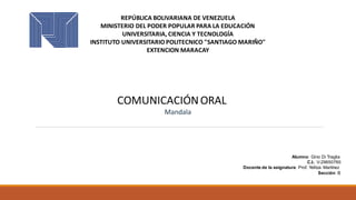 REPÚBLICA BOLIVARIANA DE VENEZUELA
MINISTERIO DEL PODER POPULAR PARA LA EDUCACIÓN
UNIVERSITARIA, CIENCIA Y TECNOLOGÍA
INSTITUTO UNIVERSITARIO POLITECNICO "SANTIAGO MARIÑO"
EXTENCION MARACAY
COMUNICACIÓNORAL
Mandala
Alumno: Gino Di Traglia
C.I.: V-29650760
Docente de la asignatura: Prof. Yelitza Martínez
Sección: B
 