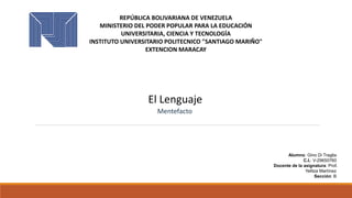 REPÚBLICA BOLIVARIANA DE VENEZUELA
MINISTERIO DEL PODER POPULAR PARA LA EDUCACIÓN
UNIVERSITARIA, CIENCIA Y TECNOLOGÍA
INSTITUTO UNIVERSITARIO POLITECNICO "SANTIAGO MARIÑO"
EXTENCION MARACAY
El Lenguaje
Mentefacto
Alumno: Gino Di Traglia
C.I.: V-29650760
Docente de la asignatura: Prof.
Yelitza Martínez
Sección: B
 