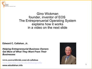 Created by: Gino Wickman founder, inventor of EOS  The Entreprenuerial Operating System explains how it works in a video on the next slide Edward C. Callahan, Jr. Helping Entrepreneurial Business Owners Get More of What They Want From Their Businesses   www.eosworldwide.com/ed-callahan www.linkedin.com/in/edcallahansprofile www.edcallahan.info 