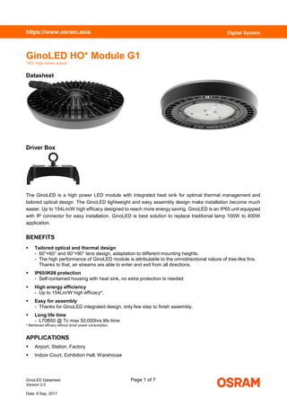GinoLED Datasheet Page 1 of 7
Version 2.0
Date: 8 Sep. 2017
https://www.osram.asia Digital System
GinoLED HO* Module G1
*HO: High lumen output
Datasheet
Driver Box
The GinoLED is a high power LED module with integrated heat sink for optimal thermal management and
tailored optical design. The GinoLED lightweight and easy assembly design make installation become much
easier. Up to 154Lm/W high efficacy designed to reach more energy saving. GinoLED is an IP65 unit equipped
with IP connector for easy installation. GinoLED is best solution to replace traditional lamp 100W to 400W
application.
BENEFITS
 Tailored optical and thermal design
- 60°×60° and 90°×90° lens design, adaptation to different mounting heights.
- The high performance of GinoLED module is attributable to the omnidirectional nature of tree-like fins.
Thanks to that, air streams are able to enter and exit from all directions.
 IP65/IK08 protection
- Self-contained housing with heat sink, no extra protection is needed
 High energy efficiency
- Up to 154Lm/W high efficacy*.
 Easy for assembly
- Thanks for GinoLED integrated design, only few step to finish assembly.
 Long life time
- L70B50 @ Tc max 50,000hrs life time
* Mentioned efficacy without driver power consumption.
APPLICATIONS
 Airport, Station, Factory
 Indoor Court, Exhibition Hall, Warehouse
 