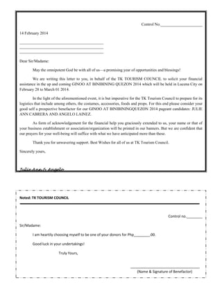 Control No._____________________
14 February 2014
__________________________________________
__________________________________________
__________________________________________
Dear Sir/Madame:
May the omnipotent God be with all of us—a promising year of opportunities and blessings!
We are writing this letter to you, in behalf of the TK TOURISM COUNCIL to solicit your financial
assistance in the up and coming GINOO AT BINIBINING QUEZON 2014 which will be held in Lucena City on
February 28 to March 01 2014.
In the light of the aforementioned event, it is but imperative for the TK Tourism Council to prepare for its
logistics that include among others, the costumes, accessories, foods and props. For this end please consider your
good self a prospective benefactor for our GINOO AT BINIBININGQUEZON 2014 pageant candidates: JULIE
ANN CABRERA AND ANGELO LAINEZ.
As form of acknowledgement for the financial help you graciously extended to us, your name or that of
your business establishment or association/organization will be printed in our banners. But we are confident that
our prayers for your well-being will suffice with what we have anticipated more than these.
Thank you for unwavering support. Best Wishes for all of us at TK Tourism Council.
Sincerely yours,

Julie Ann & Angelo

Noted: TK TOURISM COUNCIL

Control no.________
Sir/Madame:
I am heartily choosing myself to be one of your donors for Php________.00.
Good luck in your undertakings!
Truly Yours,

(Name & Signature of Benefactor)

 