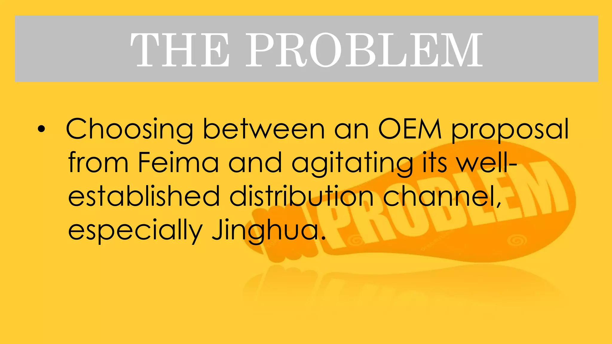 THE PROBLEM
• Choosing between an OEM proposal
from Feima and agitating its well-
established distribution channel,
especially Jinghua.
 