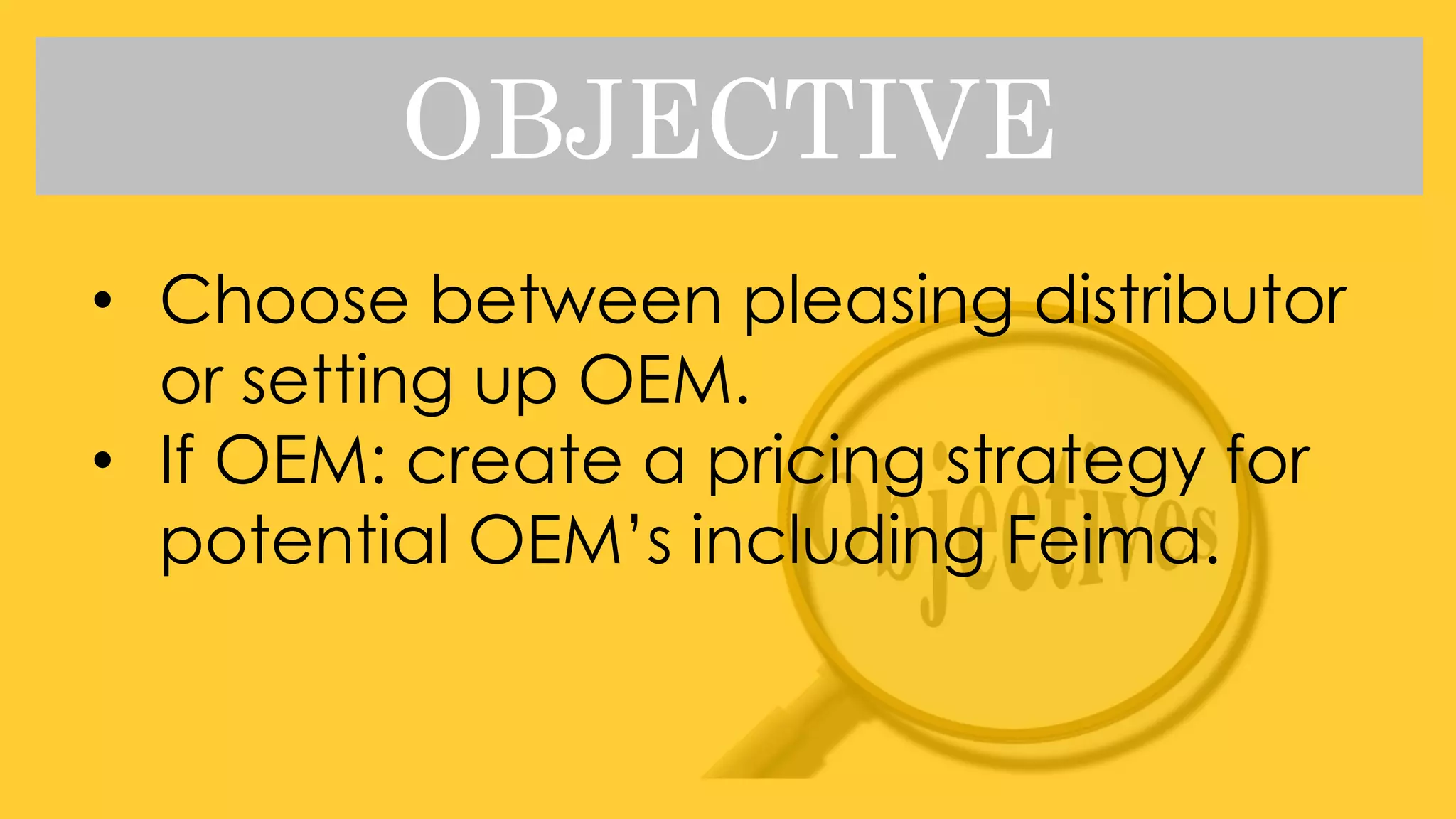 OBJECTIVE
• Choose between pleasing distributor
or setting up OEM.
• If OEM: create a pricing strategy for
potential OEM’s including Feima.
 