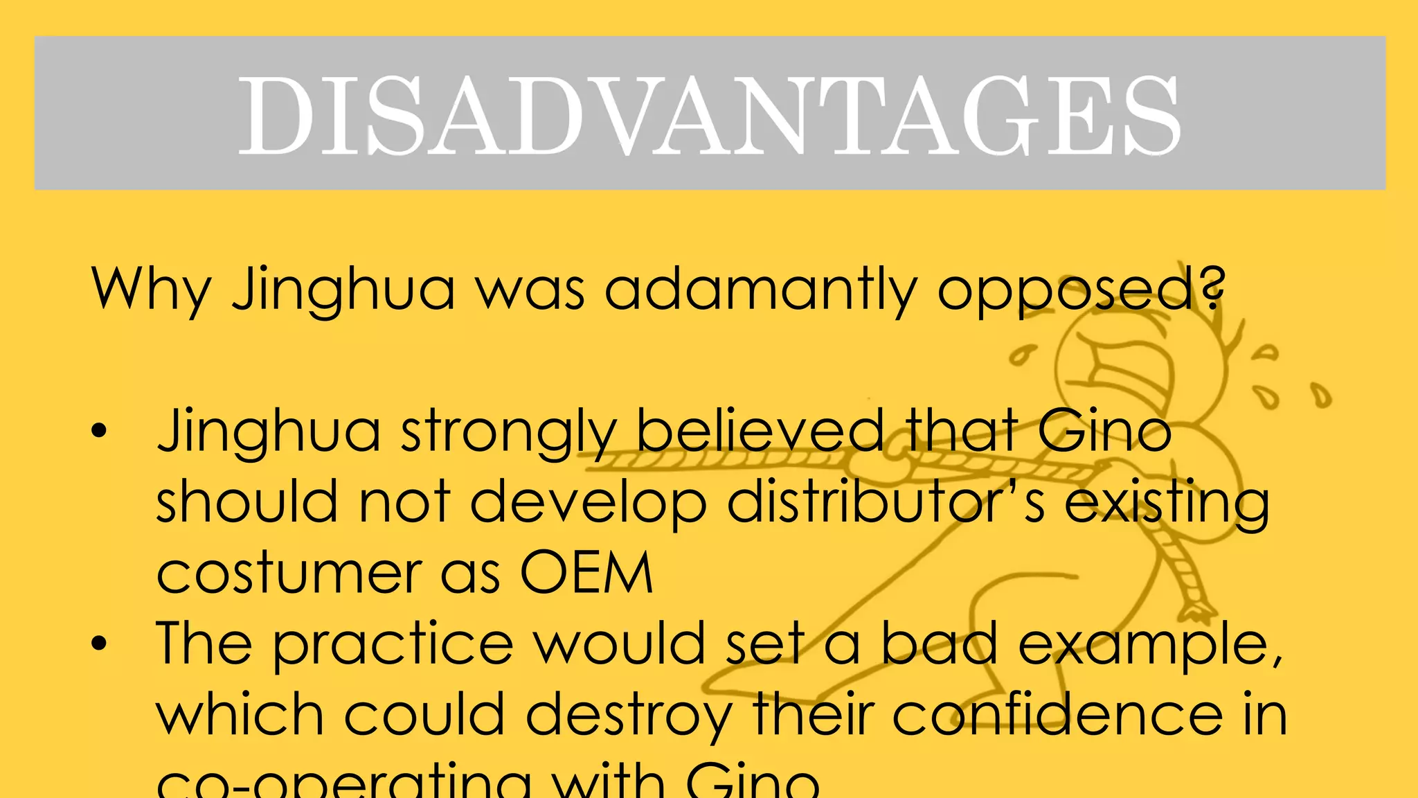 DISADVANTAGES
Why Jinghua was adamantly opposed?
• Jinghua strongly believed that Gino
should not develop distributor’s existing
costumer as OEM
• The practice would set a bad example,
which could destroy their confidence in
 