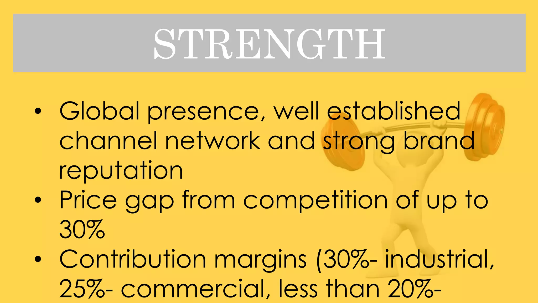 STRENGTH
• Global presence, well established
channel network and strong brand
reputation
• Price gap from competition of up to
30%
• Contribution margins (30%- industrial,
25%- commercial, less than 20%-
 