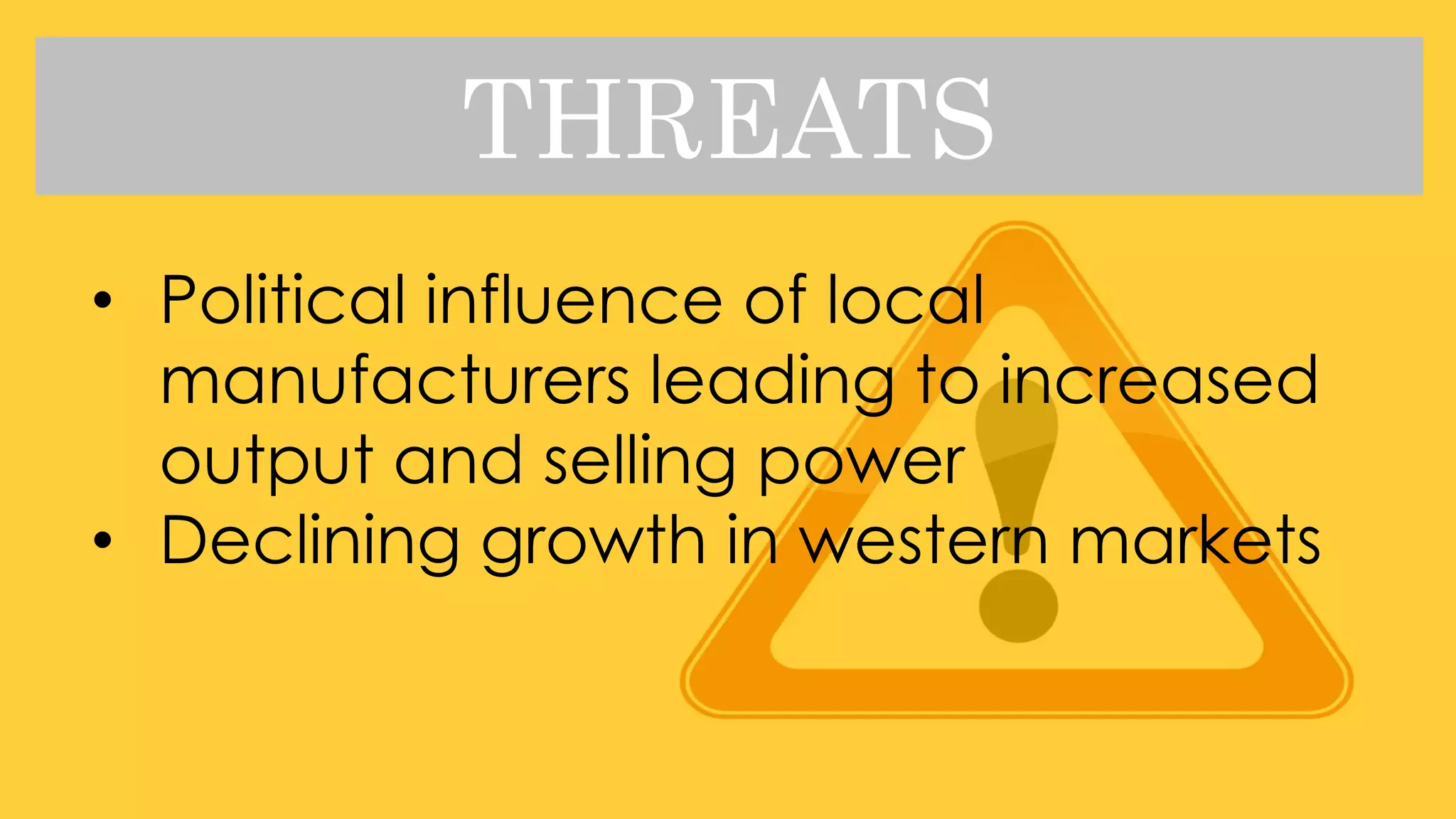 THREATS
• Political influence of local
manufacturers leading to increased
output and selling power
• Declining growth in western markets
 