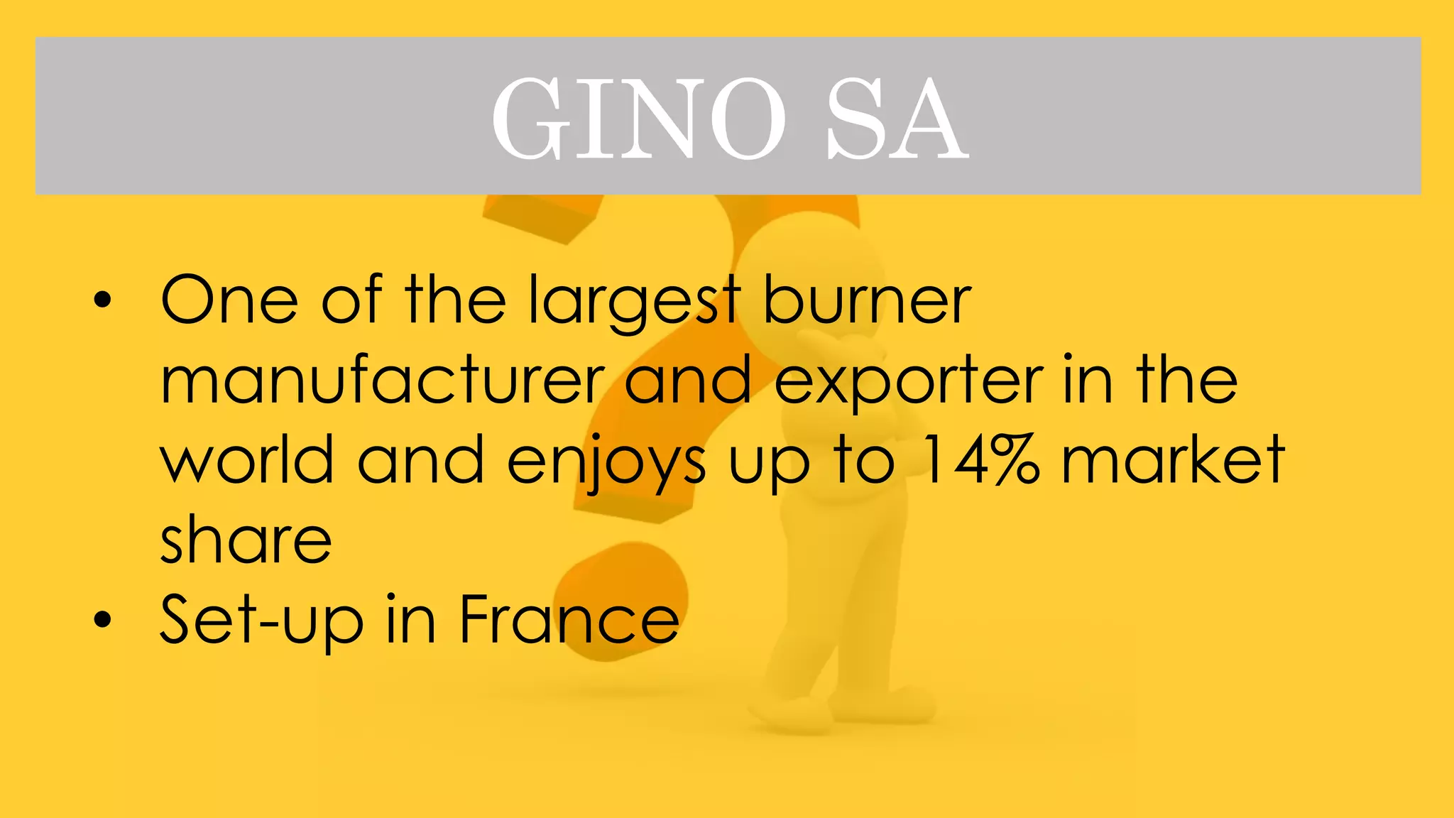 GINO SA
• One of the largest burner
manufacturer and exporter in the
world and enjoys up to 14% market
share
• Set-up in France
 