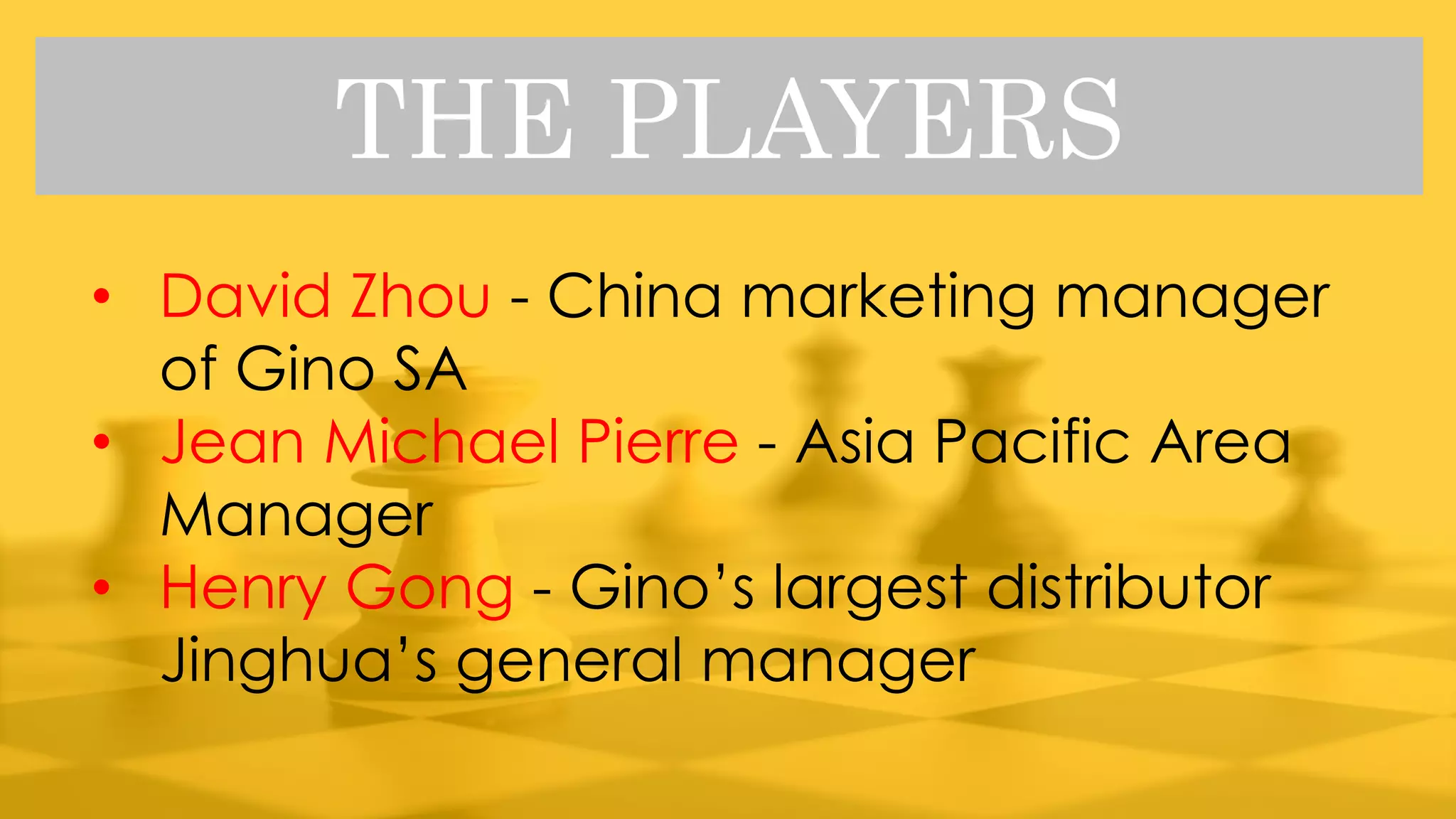 THE PLAYERS
• David Zhou - China marketing manager
of Gino SA
• Jean Michael Pierre - Asia Pacific Area
Manager
• Henry Gong - Gino’s largest distributor
Jinghua’s general manager
 