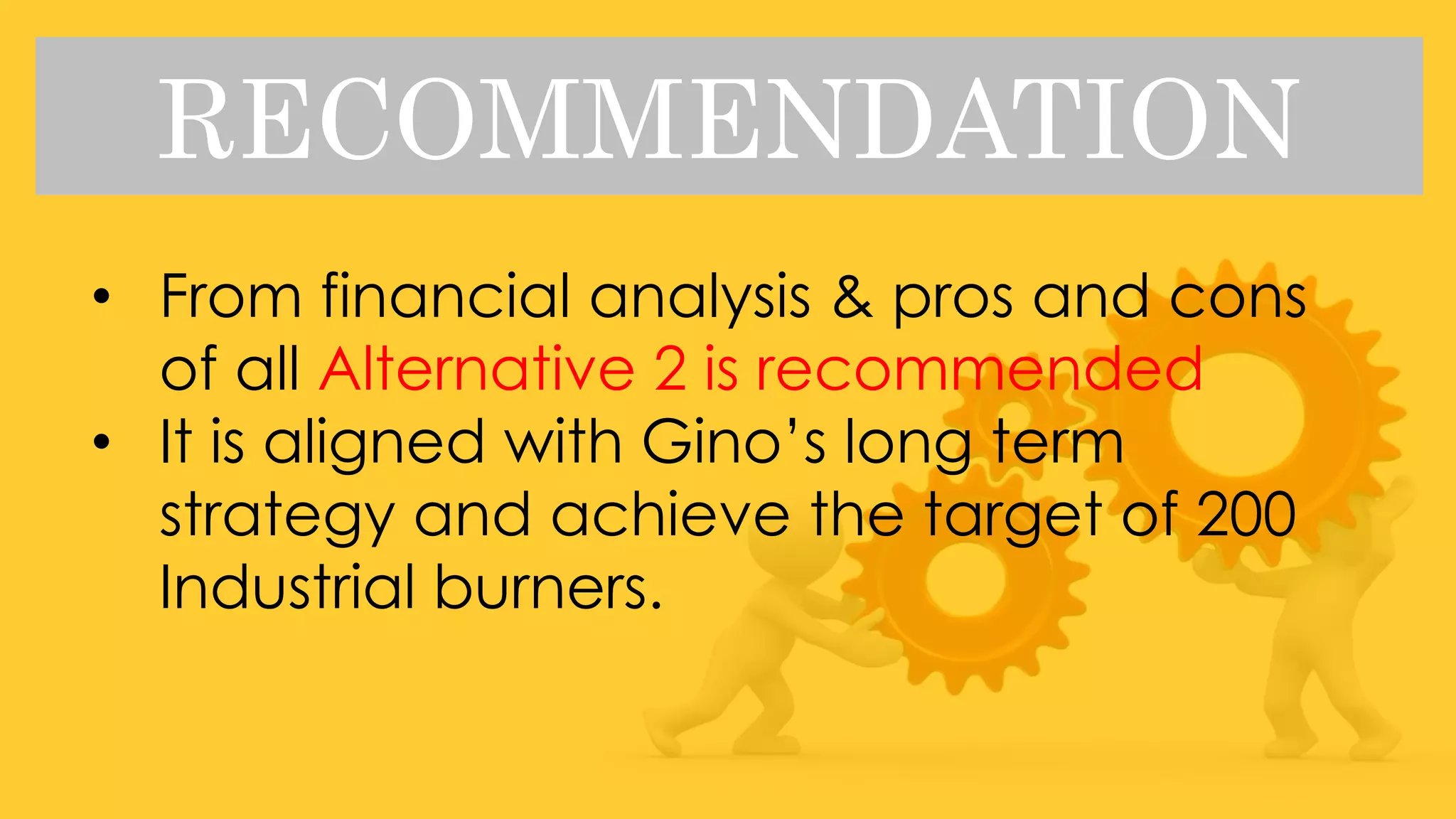 RECOMMENDATION
• From financial analysis & pros and cons
of all Alternative 2 is recommended
• It is aligned with Gino’s long term
strategy and achieve the target of 200
Industrial burners.
 