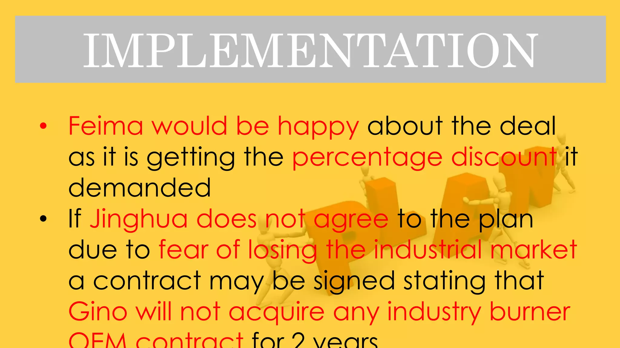 IMPLEMENTATION
• Feima would be happy about the deal
as it is getting the percentage discount it
demanded
• If Jinghua does not agree to the plan
due to fear of losing the industrial market
a contract may be signed stating that
Gino will not acquire any industry burner
 