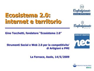 Ecosistema 2.0:
internet e territorio
Gino Tocchetti, fondatore “Ecosistema 2.0”



 Strumenti Social e Web 2.0 per la competitivita'
                              di Artigiani e PMI


                  La Fornace, Asolo, 14/5/2009
 