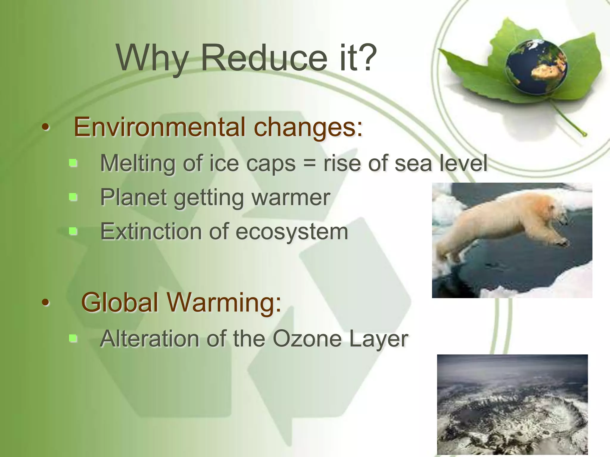 Why Reduce it?
• Environmental changes:
     Melting of ice caps = rise of sea level
     Planet getting warmer
     Extinction of ecosystem


•    Global Warming:
     Alteration of the Ozone Layer
 