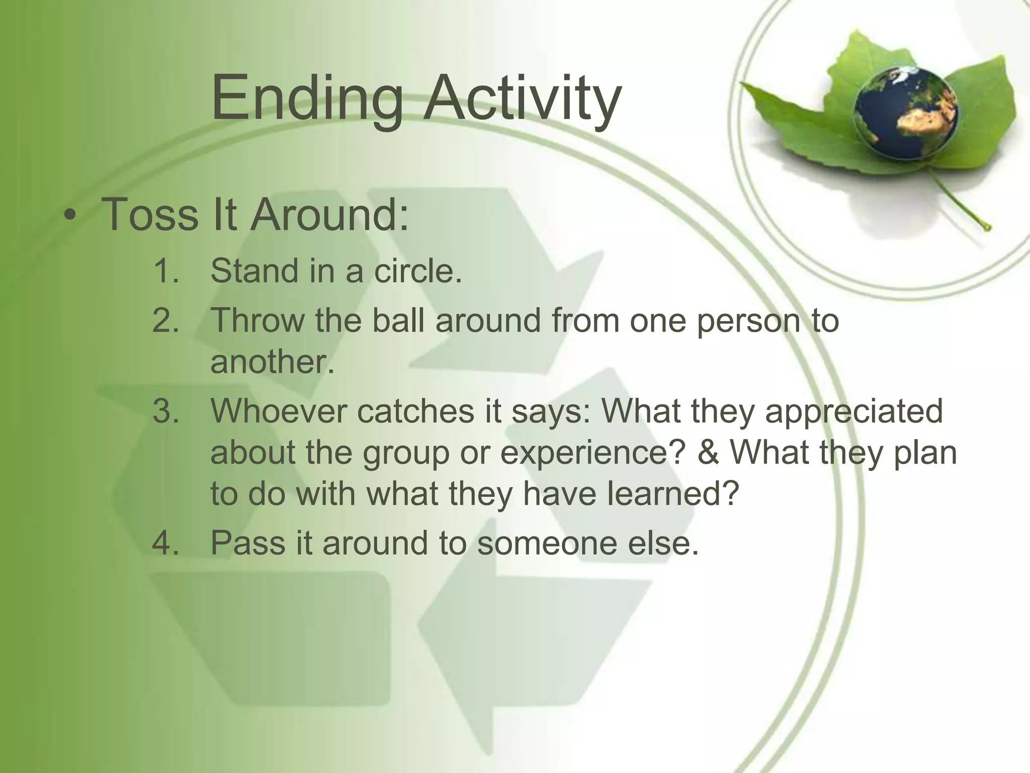Ending Activity
• Toss It Around:
    1. Stand in a circle.
    2. Throw the ball around from one person to
       another.
    3. Whoever catches it says: What they appreciated
       about the group or experience? & What they plan
       to do with what they have learned?
    4. Pass it around to someone else.
 