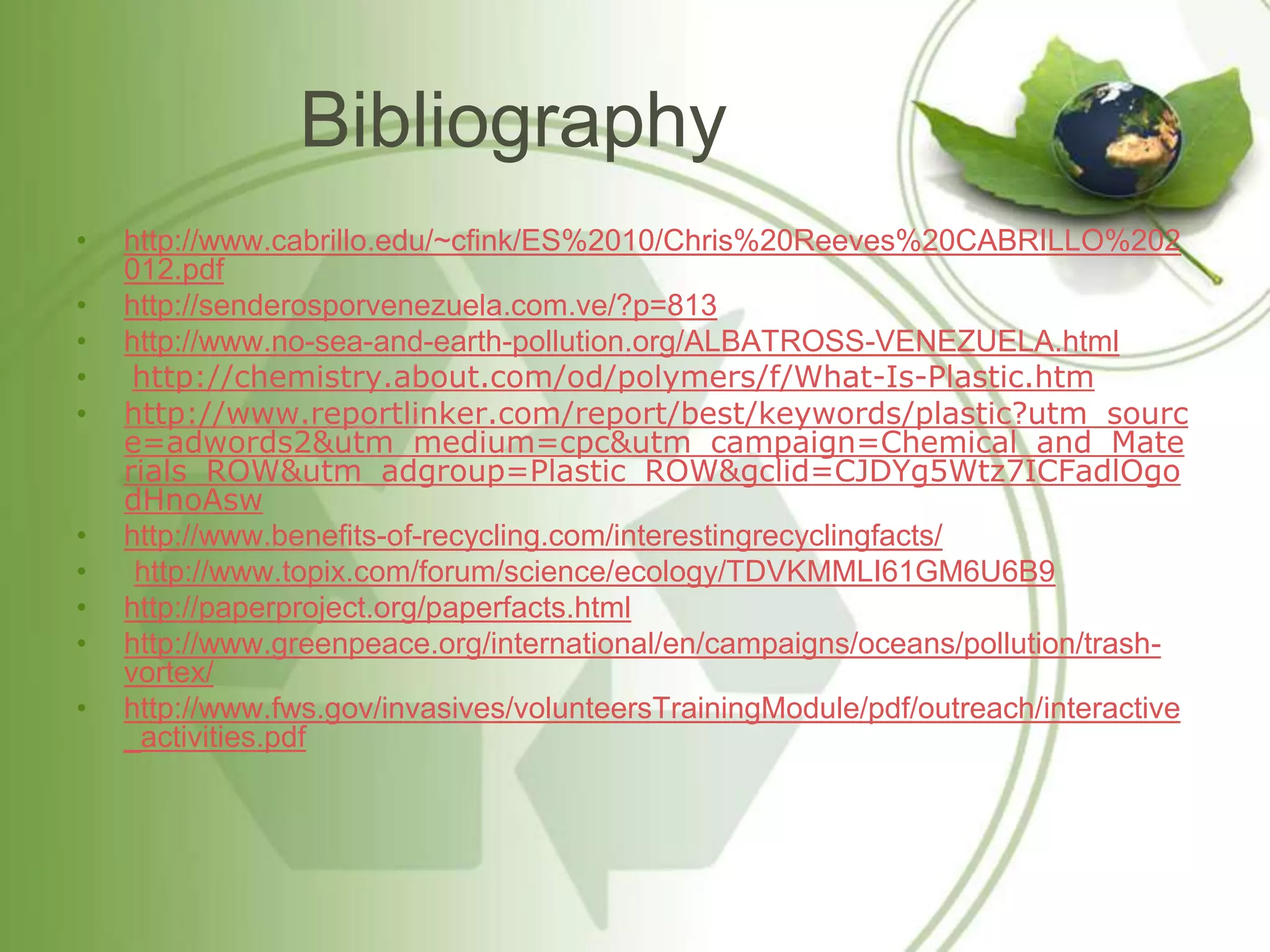 Bibliography
•   http://www.cabrillo.edu/~cfink/ES%2010/Chris%20Reeves%20CABRILLO%202
    012.pdf
•   http://senderosporvenezuela.com.ve/?p=813
•   http://www.no-sea-and-earth-pollution.org/ALBATROSS-VENEZUELA.html
•    http://chemistry.about.com/od/polymers/f/What-Is-Plastic.htm
•   http://www.reportlinker.com/report/best/keywords/plastic?utm_sourc
    e=adwords2&utm_medium=cpc&utm_campaign=Chemical_and_Mate
    rials_ROW&utm_adgroup=Plastic_ROW&gclid=CJDYg5Wtz7ICFadlOgo
    dHnoAsw
•   http://www.benefits-of-recycling.com/interestingrecyclingfacts/
•    http://www.topix.com/forum/science/ecology/TDVKMMLI61GM6U6B9
•   http://paperproject.org/paperfacts.html
•   http://www.greenpeace.org/international/en/campaigns/oceans/pollution/trash-
    vortex/
•   http://www.fws.gov/invasives/volunteersTrainingModule/pdf/outreach/interactive
    _activities.pdf
 