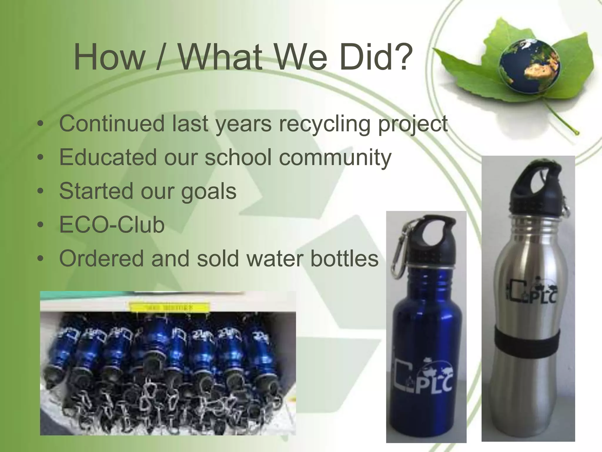 How / What We Did?
•   Continued last years recycling project
•   Educated our school community
•   Started our goals
•   ECO-Club
•   Ordered and sold water bottles
 