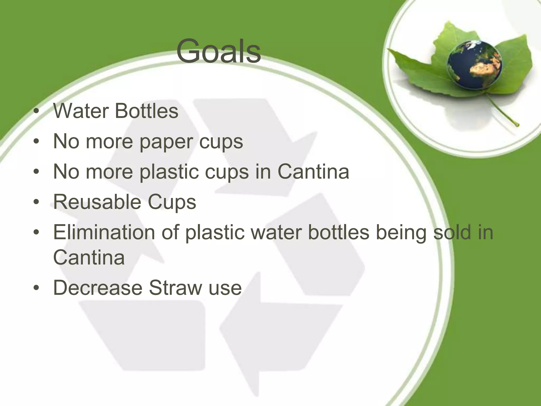 Goals
• Water Bottles
• No more paper cups
• No more plastic cups in Cantina
• Reusable Cups
• Elimination of plastic water bottles being sold in
  Cantina
• Decrease Straw use
 