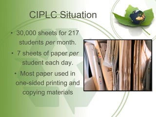 CIPLC Situation
• 30,000 sheets for 217
   students per month.
• 7 sheets of paper per
    student each day.
 • Most paper used in
  one-sided printing and
    copying materials
 