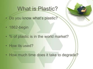 What is Plastic?
• Do you know what’s plastic?

• 1862-begin

• % of plastic is in the world market?

• How its used?

• How much time does it take to degrade?
 