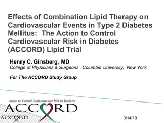 Effects of Combination Lipid Therapy on
Cardiovascular Events in Type 2 Diabetes
Mellitus: The Action to Control
Cardiovascular Risk in Diabetes
(ACCORD) Lipid Trial
Henry C. Ginsberg, MD
College of Physicians & Surgeons , Columbia University, New York

For The ACCORD Study Group




                                                     3/14/10
 