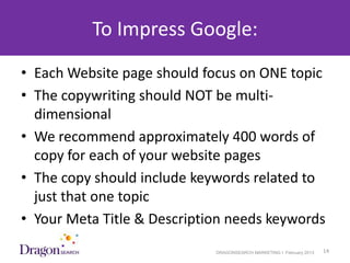 To Impress Google:
• Each Website page should focus on ONE topic
• The copywriting should NOT be multi-
  dimensional
• We recommend approximately 400 words of
  copy for each of your website pages
• The copy should include keywords related to
  just that one topic
• Your Meta Title & Description needs keywords
3/25/2013                    DRAGONSEARCH MARKETING I February 2013   14
 