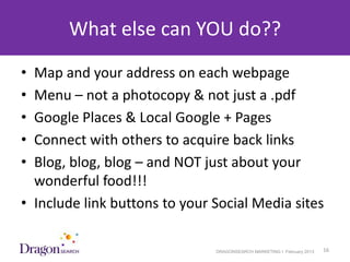What else can YOU do??
• Map and your address on each webpage
• Menu – not a photocopy & not just a .pdf
• Google Places & Local Google + Pages
• Connect with others to acquire back links
• Blog, blog, blog – and NOT just about your
  wonderful food!!!
• Include link buttons to your Social Media sites

3/25/2013                      DRAGONSEARCH MARKETING I February 2013   16
 