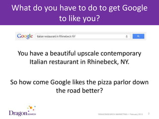 What do you have to do to get Google
            to like you?


    You have a beautiful upscale contemporary
        Italian restaurant in Rhinebeck, NY.

So how come Google likes the pizza parlor down
             the road better?


3/25/2013                     DRAGONSEARCH MARKETING I February 2013   2
 