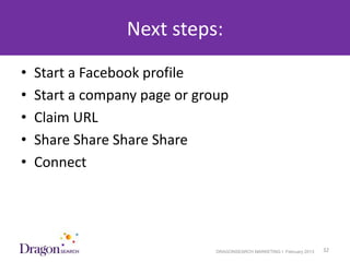 Next steps:
•   Start a Facebook profile
•   Start a company page or group
•   Claim URL
•   Share Share Share Share
•   Connect




3/25/2013                      DRAGONSEARCH MARKETING I February 2013   32
 