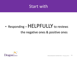 Start with



• Responding –   HELPFULLY to reviews
            the negative ones & positive ones




3/25/2013                     DRAGONSEARCH MARKETING I February 2013   43
 