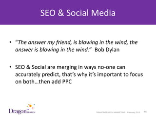 SEO & Social Media

• “The answer my friend, is blowing in the wind, the
  answer is blowing in the wind.” Bob Dylan

• SEO & Social are merging in ways no-one can
  accurately predict, that’s why it’s important to focus
  on both…then add PPC



3/25/2013                           DRAGONSEARCH MARKETING I February 2013   46
 