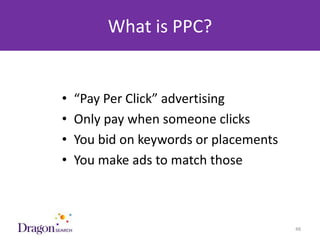 What is PPC?


            •   “Pay Per Click” advertising
            •   Only pay when someone clicks
            •   You bid on keywords or placements
            •   You make ads to match those



3/25/2013                          DRAGONSEARCH MARKETING I February 2013   48
 