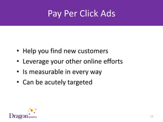 Pay Per Click Ads


   •   Help you find new customers
   •   Leverage your other online efforts
   •   Is measurable in every way
   •   Can be acutely targeted



3/25/2013                        DRAGONSEARCH MARKETING I February 2013   53
 