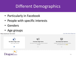 Different Demographics
•   Particularly in Facebook
•   People with specific interests
•   Genders
•   Age groups




3/25/2013                        DRAGONSEARCH MARKETING I February 2013   63
 