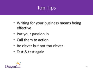 Top Tips

      • Writing for your business means being
        effective
      • Put your passion in
      • Call them to action
      • Be clever but not too clever
      • Test & test again


3/25/2013                      DRAGONSEARCH MARKETING I February 2013   90
 