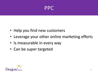 PPC


   •   Help you find new customers
   •   Leverage your other online marketing efforts
   •   Is measurable in every way
   •   Can be super targeted



3/25/2013                        DRAGONSEARCH MARKETING I February 2013   91
 