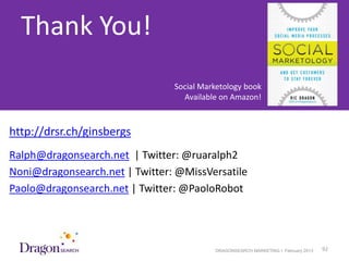 Thank You!
                                Social Marketology book
                                  Available on Amazon!



http://drsr.ch/ginsbergs
Ralph@dragonsearch.net | Twitter: @ruaralph2
Noni@dragonsearch.net | Twitter: @MissVersatile
Paolo@dragonsearch.net | Twitter: @PaoloRobot




  3/25/2013                               DRAGONSEARCH MARKETING I February 2013   92
 