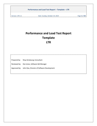 Performance and Load Test Report – Template – LTR 
Version: LTR 1.5 Date: Sunday, October 19, 2014 Page 1 of 30 
Performance and Load Test Report Template LTR 
Prepared by: Shay Ginsbourg, Consultant 
Reviewed by: Dan Jones, Software QA Manager 
Approved by: John Doe, Director of Software Development 
 
