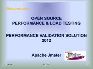 Ginsbourg.com


             OPEN SOURCE
       PERFORMANCE & LOAD TESTING

PERFORMANCE VALIDATION SOLUTION
             2012


                Apache Jmeter

12/4/2011           JPLT2012        1
 
