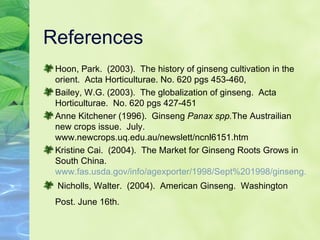 References Hoon, Park.  (2003).  The history of ginseng cultivation in the orient.  Acta Horticulturae. No. 620 pgs 453-460,  Bailey, W.G. (2003).  The globalization of ginseng.  Acta Horticulturae.  No. 620 pgs 427-451  Anne Kitchener (1996).  Ginseng  Panax spp. The Austrailian new crops issue.  July. www.newcrops.uq.edu.au/newslett/ncnl6151.htm Kristine Cai.  (2004).  The Market for Ginseng Roots Grows in South China.  www.fas.usda.gov/info/agexporter/1998/Sept%201998/ginseng.html Nicholls, Walter.  (2004).  American Ginseng.  Washington  Post. June 16th.   