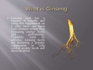  Ginseng root has a
number of benefits and
using this supplement on
a daily basis can boost
your immune system thus
increasing energy levels
and performance.
Popularly used by
athletics, Ginseng herbs
are becoming a popular
supplement to help
control anxiety levels and
decrease stress.
 