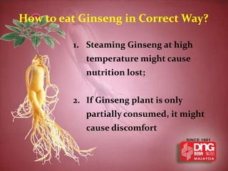 How to eat Ginseng in Correct Way?

         1. Steaming Ginseng at high
            temperature might cause
            nutrition lost;


         2. If Ginseng plant is only
            partially consumed, it might
            cause discomfort
 