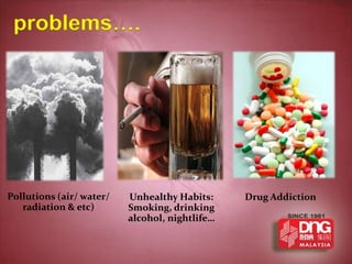 problems….




Pollutions (air/ water/   Unhealthy Habits:     Drug Addiction
   radiation & etc)       Smoking, drinking
                          alcohol, nightlife…
 
