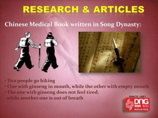 Chinese Medical Book written in Song Dynasty:




• Two people go hiking
• One with ginseng in mouth, while the other with empty mouth
• The one with ginseng does not feel tired,
  while another one is out of breath
 