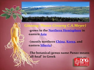 Ginseng (Panax Ginseng C.A.Meyer)
  -grows in the Northern Hemisphere in
  eastern Asia

  -(mostly northern China, Korea, and
  eastern Siberia)

  -The botanical/genus name Panax means
  "all-heal" in Greek
 