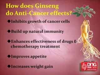 How does Ginseng
do Anti-Cancer effects?
Inhibits growth of cancer cells

Build up natural immunity

Enhances effectiveness of drugs &
 chemotherapy treatment

Improves appetite

Increases weight gain
 