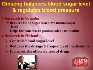 Ginseng balances blood sugar level
    & regulates blood pressure
Research in Canada:
   Reduces blood sugar to achieve normal sugar
    level
   Helps the pancreas to produce adequate insulin
Research in Finland:
  Controls blood sugar level
  Reduces the dosage & frequency of medication
  Increases the effectiveness of drugs
 