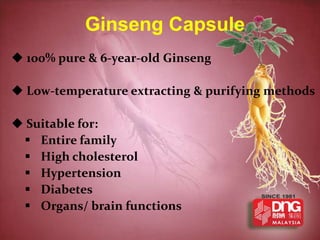 Ginseng Capsule
 100% pure & 6-year-old Ginseng

 Low-temperature extracting & purifying methods

 Suitable for:
  Entire family
  High cholesterol
  Hypertension
  Diabetes
  Organs/ brain functions
 